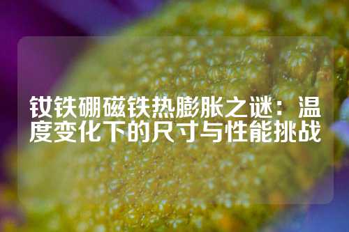 钕铁硼磁铁热膨胀之谜：温度变化下的尺寸与性能挑战