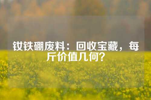 钕铁硼废料：回收宝藏，每斤价值几何？