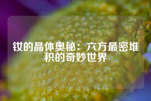 钕的晶体奥秘：六方最密堆积的奇妙世界