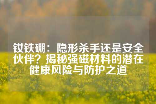 钕铁硼：隐形杀手还是安全伙伴？揭秘强磁材料的潜在健康风险与防护之道