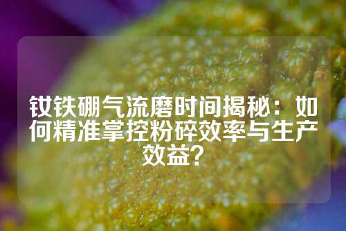 钕铁硼气流磨时间揭秘：如何精准掌控粉碎效率与生产效益？