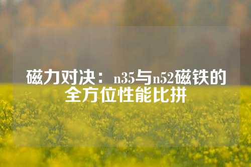 磁力对决：n35与n52磁铁的全方位性能比拼