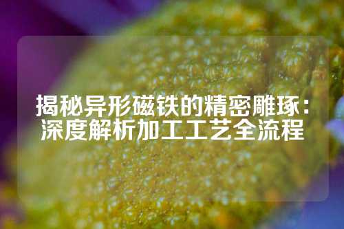 揭秘异形磁铁的精密雕琢：深度解析加工工艺全流程