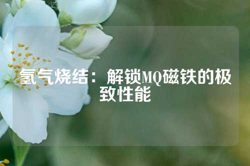 氢气烧结：解锁MQ磁铁的极致性能